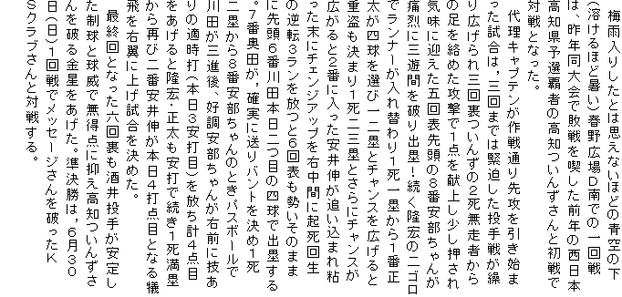 　梅雨入りしたとは思えないほどの青空の下（溶けるほど暑い）春野広場Ｄ南での一回戦は、昨年同大会で敗戦を喫した前年の西日本高知県予選覇者の高知ついんずさんと初戦で対戦となった。
　代理キャプテンが作戦通り先攻を引き始まった試合は，三回までは緊迫した投手戦が繰り広げられ三回裏ついんずの２死無走者からの足を絡めた攻撃で１点を献上し少し押され気味に迎えた五回表先頭の８番安部ちゃんが痛烈に三遊間を破り出塁！続く隆宏の二ゴロでランナーが入れ替わり１死一塁から１番正太が四球を選び一二塁とチャンスを広げると重盗も決まり１死二三塁とさらにチャンスが広がると２番に入った安井伸が追い込まれ粘った末にチェンジアップを右中間に起死回生の逆転３ランを放つと６回表も勢いそのままに先頭６番川田本日二つ目の四球で出塁する。７番奥田が，確実に送りバントを決め１死二塁から８番安部ちゃんのときパスボールで川田が三進後、好調安部ちゃんが右前に技ありの適時打（本日３安打目）を放ち計４点目をあげると隆宏・正太も安打で続き１死満塁から再び二番安井伸が本日４打点目となる犠飛を右翼に上げ試合を決めた。
　最終回となった六回裏も酒井投手が安定した制球と球威で無得点に抑え高知ついんずさんを破る金星をあげた。準決勝は，６月３０日（日）１回戦でメッセージさんを破ったＫＳクラブさんと対戦する。
